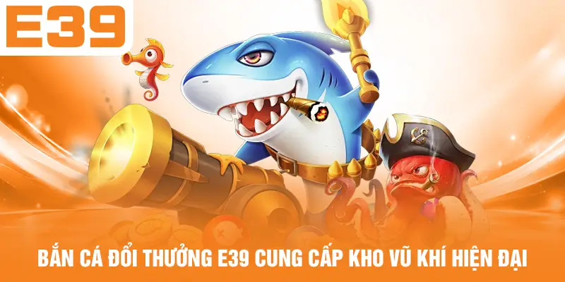 Bắn cá đổi thưởng E39 cung cấp kho vũ khí hiện đại