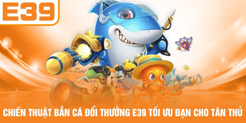 Chiến thuật bắn cá đổi thưởng E39 tối ưu đạn cho tân thủ